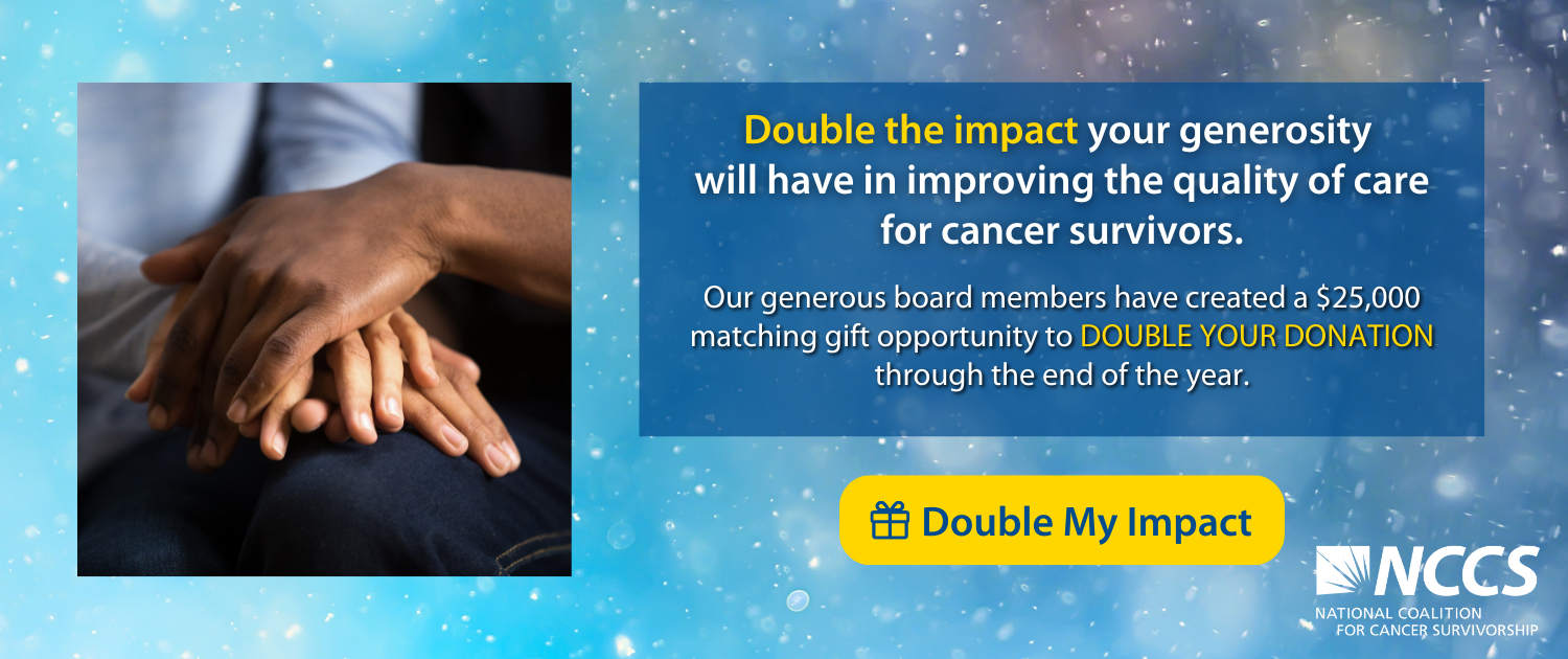 Double the impact your generosity will have in improving the quality of care for cancer survivors. Our generous board members have created at $25,000 matching gift opportunity to DOUBLE YOUR DONATION through the end of the year. Click to double your impact.