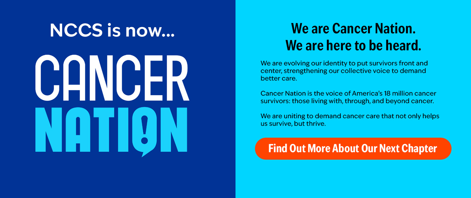 An image with dark blue background on the left half and a light-blue background on the right half. The left side reads "NCCS is now... CANCER NATION [logo]". The right side reads "We are Cancer Nation. We are here to be heard. | We are evolving our identity to put survivors front and center, strengthening our collective voice to demand better care. Cancer Nation is the voice of America’s 18 million cancer survivors: those living with, through, and beyond cancer. We are uniting to demand cancer care that not only helps us survive, but thrive." Orange button reads: Find out more about our next chapter."