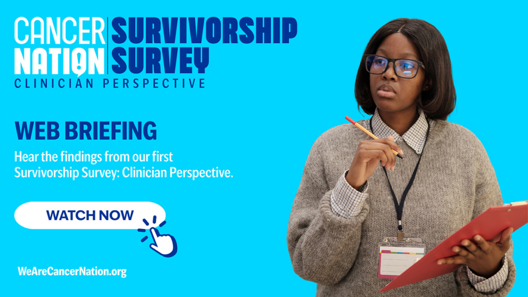 a graphic flyer for an event with a light blue background. On the left, text reads Cancer Nation Survivorship Survey | WEB BRIEFING | Hear the findings from our first Survivorship Survey: Clinician Perspective. | Watch Now | on the right, a photo of a health care professional holding a clipboard.