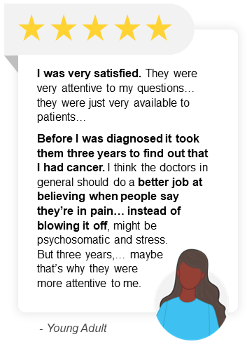 "I was very satisfied. They were very attentive to my questions… they were just very available to patients… Before I was diagnosed it took them three years to find out that I had cancer. I think the doctors in general should do a better job at believing when people say they’re in pain… instead of blowing it off, might be psychosomatic and stress. But three years,… maybe that’s why they were more attentive to me. " - Young Adult