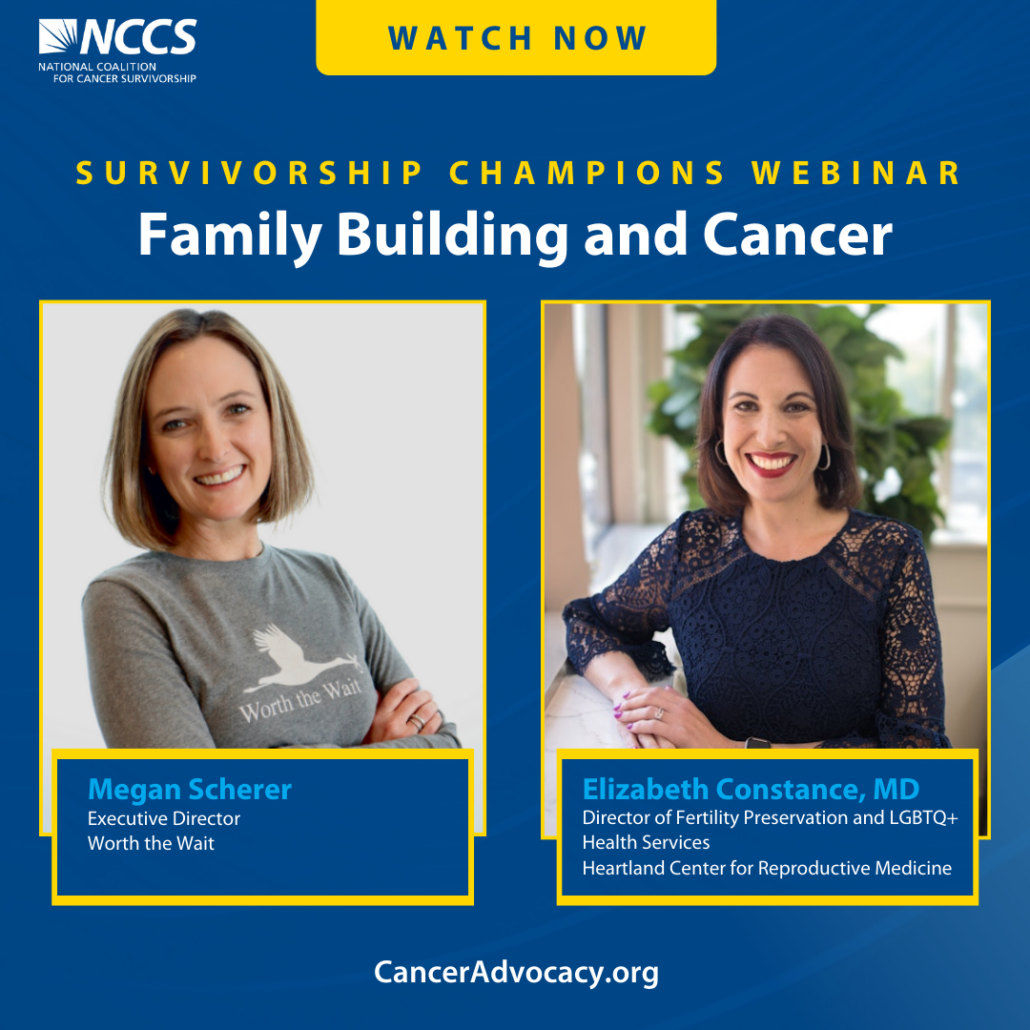 Survivorship Champions Webinar. Family Building and Cancer. Megan Scherer, Executive Director, Worth the Wait. Elizabeth Constance, MD, Director of Fertility Preservation and LGBTQ+ Health Services, Heartland Center for Reproductive Medicine. Canceradvocacy.org