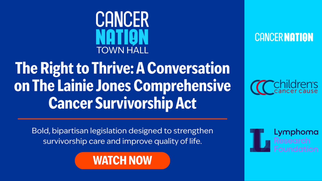 Graphic with text. Cancer Nation Town Hall | The Right to Thrive: A Conversation on the Lainie Jones Comprehensive Cancer Survivorship Act | Bold, bipartisan legislation designed to strengthen survivorship care and improve quality of life. | Logos for Cancer Nation, Children's Cancer Cause, Lymphoma Research Foundation