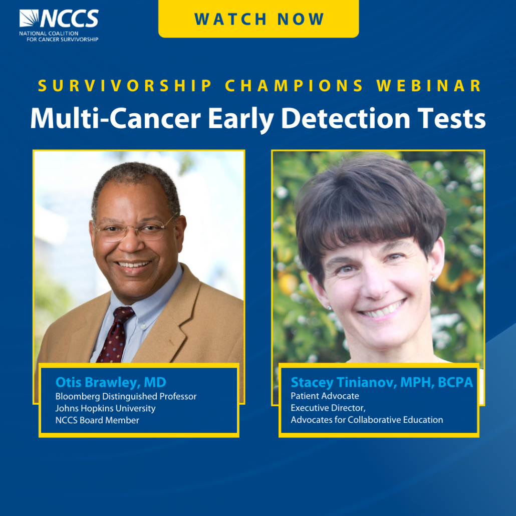 Survivorship Champions Webinar. Multi-Cancer Early Detection Tests. Otis Brawley, MD, Bloomberg Distinguished Professor, Johns Hopkins University, NCCS Board Member. Stacey Tinianov, MPH, BCPA Patient Advocate, Executive Director, Advocated for Collaborative Education.