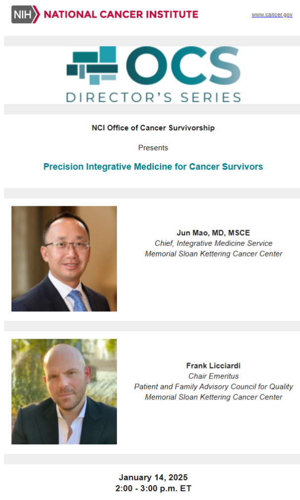 NIH National Cancer Institute logo. OCS Director's series. NCI Office of Cancer Survivorship Presents: Precision Integrative Medicine for Cancer Survivors. Jun Mao, MD, MSCE, Chief, Integrative Medicine Service, Memorial Sloan Kettering Cancer Center. Frank Licciardi, Chair Emeritus, Patient and Family Advisory Council for Quality Memorial Sloan Kettering Cancer Center. January 14, 2025 2:00 - 3:00 p.m. ET.