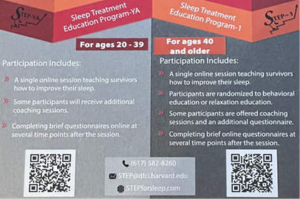 Sleep Treatment Education Program-YA For ages 20-39 Participation Includes: A single online session teaching survivors how to improve their sleep. Some participants will receive additional coaching sessions. Completing brief questionnaires online at several time points after the session. Sleep Treatment Education Program-1 For ages 40 and older Participation Includes: A single online session teaching survivors how to improve their sleep. Participants are randomized to behavioral education or relaxation education. Some participants are offered coaching sessions and an additional questionnaire. Completing brief online questionnaires at several time points after the session. (617)582-8260 STEP@dfci.harvard.edu STEPforsleep.com