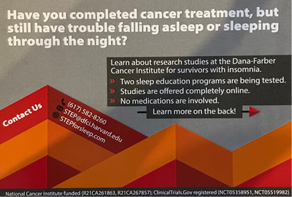 Have you completed cancer treatment, but still have trouble falling asleep or sleeping through the night? Learn about research studies at the Dana-Farber Cancer Institute for survivors with insomnia. Two sleep education programs are being tested. Studies are offered completely online. No medications are involved. Learn more on the back!