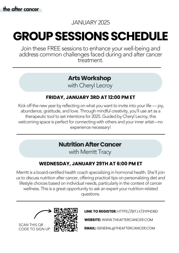 The After Cancer logo January 2025 Group Sessions Schedule Join these FREE sessions to enhance your well-being and address common challenged faced during and after cancer treatment. Arts Workshop Cheryl Lecroy Friday, January 3rd at 12:00 PM ET Kick off the new year by reflecting on what you want to invite into your life - joy, abundance, gratitude, and love. Through mindful creativity, you'll use art as a therapeutic tool to set intentions for 2025. Guided by Cheryl Lecroy, this welcoming space is perfect for connecting with others and your inner artist- no experience necessary! Nutrition After Cancer with Merritt Tracy Wednesday, January 29th at 6:00 PM ET Merritt is a board-certified health coach specializing in hormonal health. She'll join us to discuss nutrition after cancer, offering practical tips on personalizing diet and lifestyle choices based on individual needs, particularly in the context of cancer wellness. This is a great opportunity to ask an expert your nutrition-related questions.